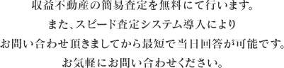 収益不動産の簡易査定を無料にて行います。また、スピード査定システム導入によりお問い合わせ頂きましてから最短で当日回答が可能です。お気軽にお問い合わせください。