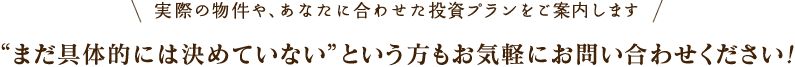 実際の物件や、あなたに合わせた投資プランをご案内します まだ具体的には決めていないという方もお気軽にお問い合わせください！