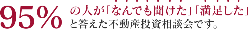 95%の人が「なんでも聞けた」「満足した」と答えた不動産投資相談会です。