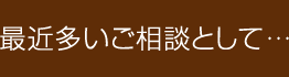 最近多いご相談として…