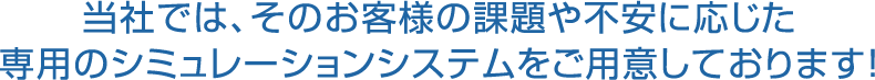 当社では、そのお客様の課題や不安に応じた専用のシミュレーションシステムをご用意しております!