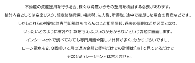 不動産の資産運用を行う場合、様々な角度からその運用を検討する必要があります。検討内容としては空室リスク、想定修繕費用、相続税、法人税、所得税、途中で売却した場合の資産などです。しかしこれらの検討には専門知識はもちろんのこと相場情報、過去の事例などが必要となり、いったいどのように検討や計算を行えばよいのか分からないという課題に直面します。インターネットで調べてみても専門用語や難しい計算が多く、分かりづらいですし、ローン電卓を2、3回叩いて月の返済金額と賃料だけでの計算は「点」で見ているだけで十分なシミュレーションとは言えません。