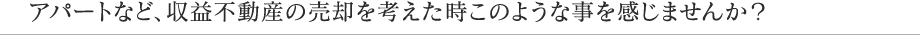 アパートなど、収益不動産の売却を考えた時このような事を感じませんか？