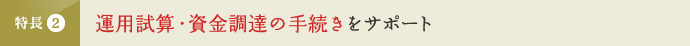 特長2 運用試算・資金調達の手続きをサポート