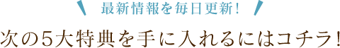 最新情報を毎日更新！ 次の5大特典を手に入れるにはコチラ！