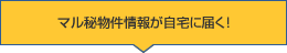 マル秘物件情報が自宅に届く！