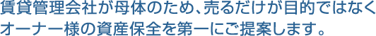 賃貸管理会社が母体のため、売るだけが目的ではなくオーナー様の資産保全を第一にご提案します。