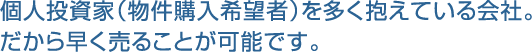 個人投資家（物件購入希望者）を多く抱えている会社。だから早く売ることが可能です。