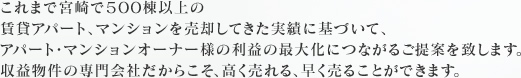 これまで宮崎で５００棟以上の賃貸アパート、マンションを売却してきた実績に基づいて、アパート・マンションオーナー様の利益の最大化につながるご提案を致します。収益物件の専門会社だからこそ、高く売れる、早く売ることができます。