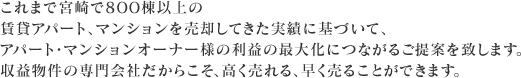 これまで宮崎で800棟以上の賃貸アパート、マンションを売却してきた実績に基づいて、アパート・マンションオーナー様の利益の最大化につながるご提案を致します。収益物件の専門会社だからこそ、高く売れる、早く売ることができます。