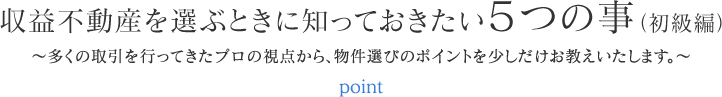 収益不動産を選ぶときに知っておきたい５つの事（初級編） ～多くの取引を行ってきたプロの視点から、物件選びのポイントを少しだけお教えいたします。～