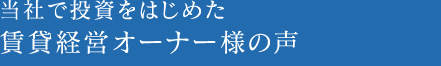 当社で投資をはじめた賃貸経営オーナー様の声